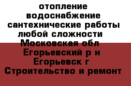 отопление,водоснабжение,сантехнические работы любой сложности - Московская обл., Егорьевский р-н, Егорьевск г. Строительство и ремонт » Услуги   . Московская обл.